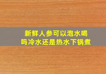 新鲜人参可以泡水喝吗冷水还是热水下锅煮