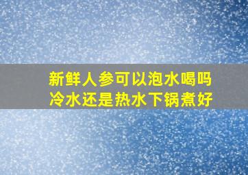 新鲜人参可以泡水喝吗冷水还是热水下锅煮好