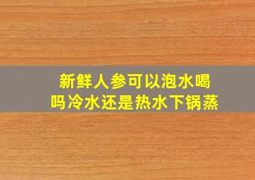 新鲜人参可以泡水喝吗冷水还是热水下锅蒸