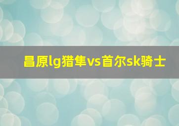 昌原lg猎隼vs首尔sk骑士