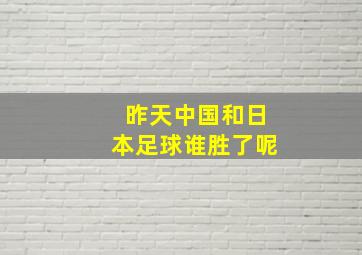 昨天中国和日本足球谁胜了呢