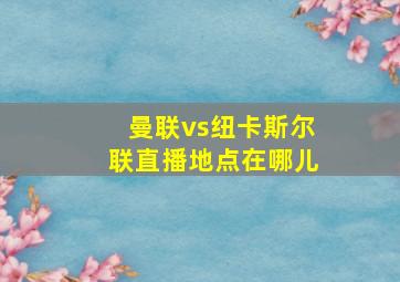 曼联vs纽卡斯尔联直播地点在哪儿