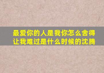 最爱你的人是我你怎么舍得让我难过是什么时候的沈腾