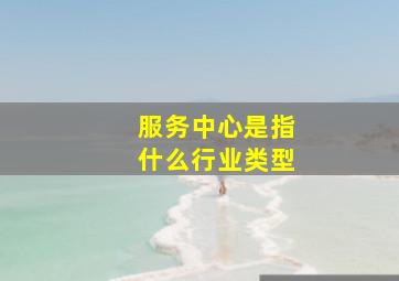 服务中心是指什么行业类型