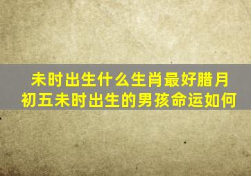 未时出生什么生肖最好腊月初五未时出生的男孩命运如何