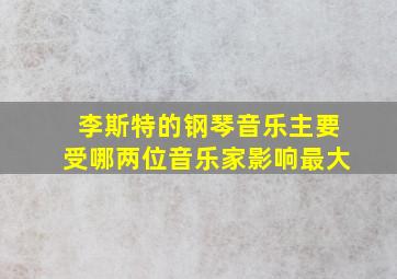 李斯特的钢琴音乐主要受哪两位音乐家影响最大