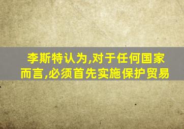 李斯特认为,对于任何国家而言,必须首先实施保护贸易