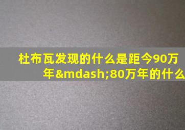 杜布瓦发现的什么是距今90万年—80万年的什么