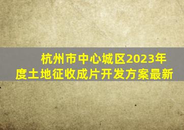 杭州市中心城区2023年度土地征收成片开发方案最新