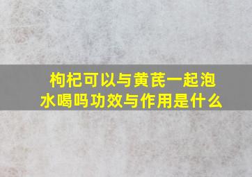 枸杞可以与黄芪一起泡水喝吗功效与作用是什么