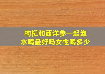 枸杞和西洋参一起泡水喝最好吗女性喝多少