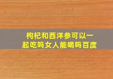 枸杞和西洋参可以一起吃吗女人能喝吗百度