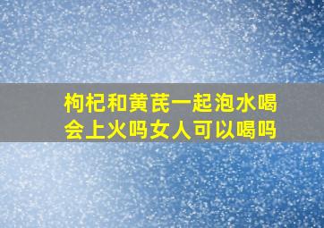 枸杞和黄芪一起泡水喝会上火吗女人可以喝吗