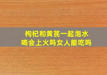 枸杞和黄芪一起泡水喝会上火吗女人能吃吗