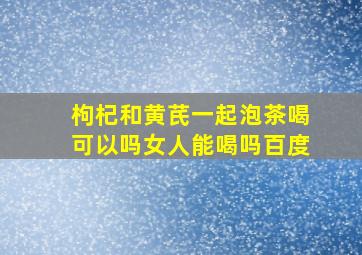 枸杞和黄芪一起泡茶喝可以吗女人能喝吗百度