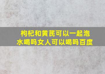 枸杞和黄芪可以一起泡水喝吗女人可以喝吗百度