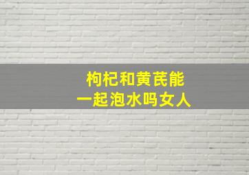 枸杞和黄芪能一起泡水吗女人