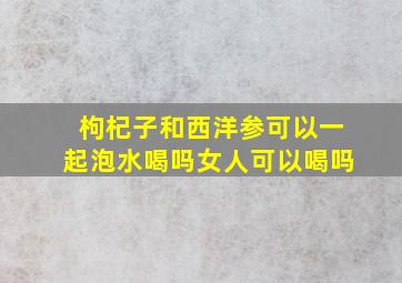 枸杞子和西洋参可以一起泡水喝吗女人可以喝吗