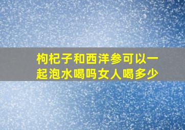 枸杞子和西洋参可以一起泡水喝吗女人喝多少