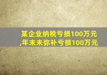 某企业纳税亏损100万元,年末未弥补亏损100万元