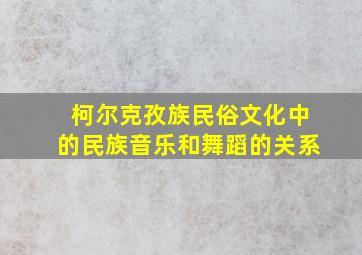 柯尔克孜族民俗文化中的民族音乐和舞蹈的关系