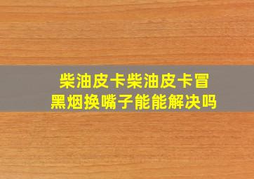 柴油皮卡柴油皮卡冒黑烟换嘴子能能解决吗