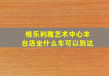 格乐利雅艺术中心丰台店坐什么车可以到达