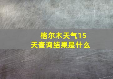 格尔木天气15天查询结果是什么