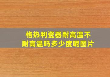 格热利瓷器耐高温不耐高温吗多少度呢图片