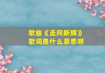 歌曲《走向新辉》歌词是什么意思呀