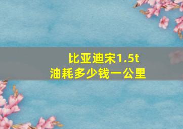 比亚迪宋1.5t油耗多少钱一公里