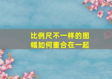 比例尺不一样的图幅如何重合在一起