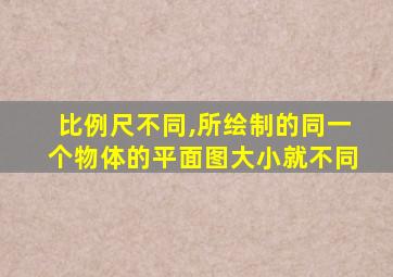 比例尺不同,所绘制的同一个物体的平面图大小就不同