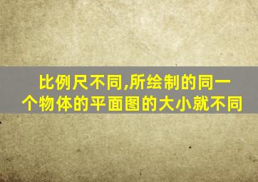 比例尺不同,所绘制的同一个物体的平面图的大小就不同