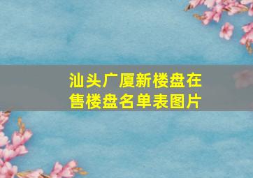 汕头广厦新楼盘在售楼盘名单表图片