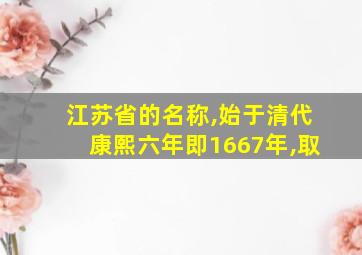 江苏省的名称,始于清代康熙六年即1667年,取