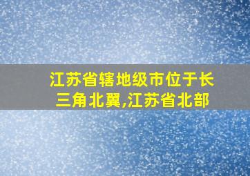 江苏省辖地级市位于长三角北翼,江苏省北部