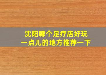 沈阳哪个足疗店好玩一点儿的地方推荐一下