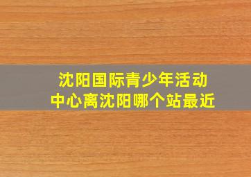 沈阳国际青少年活动中心离沈阳哪个站最近