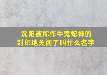 沈阳被称作牛鬼蛇神的封印地关闭了叫什么名字