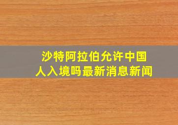 沙特阿拉伯允许中国人入境吗最新消息新闻