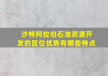 沙特阿拉伯石油资源开发的区位优势有哪些特点