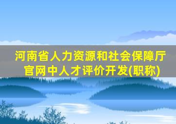 河南省人力资源和社会保障厅官网中人才评价开发(职称)