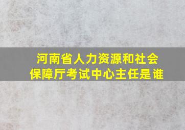 河南省人力资源和社会保障厅考试中心主任是谁