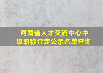 河南省人才交流中心中级职称评定公示名单查询