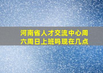 河南省人才交流中心周六周日上班吗现在几点