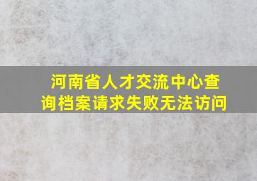 河南省人才交流中心查询档案请求失败无法访问