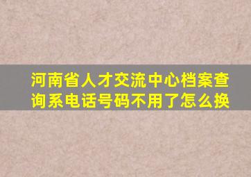 河南省人才交流中心档案查询系电话号码不用了怎么换