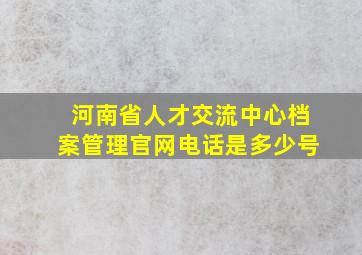 河南省人才交流中心档案管理官网电话是多少号