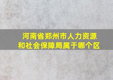 河南省郑州市人力资源和社会保障局属于哪个区